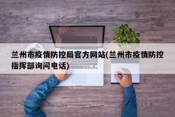 兰州市疫情防控局官方网站(兰州市疫情防控指挥部询问电话)