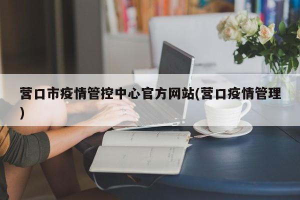 营口市疫情管控中心官方网站(营口疫情管理)