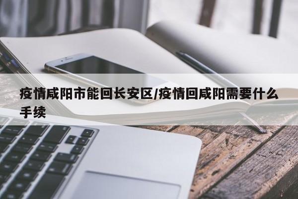 疫情咸阳市能回长安区/疫情回咸阳需要什么手续