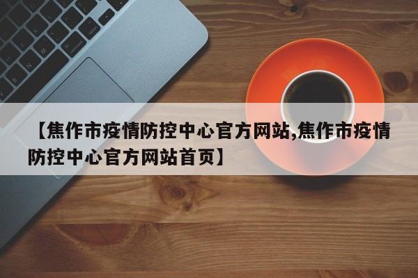【焦作市疫情防控中心官方网站,焦作市疫情防控中心官方网站首页】