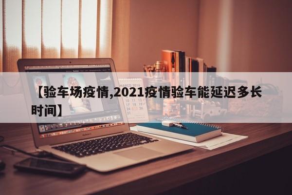【验车场疫情,2021疫情验车能延迟多长时间】
