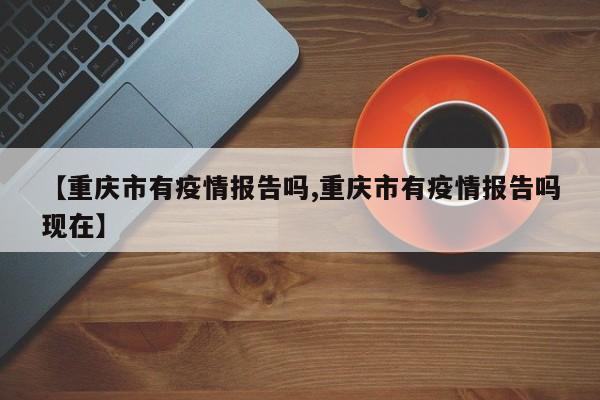 【重庆市有疫情报告吗,重庆市有疫情报告吗现在】