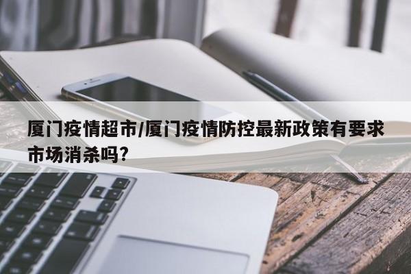 厦门疫情超市/厦门疫情防控最新政策有要求市场消杀吗?